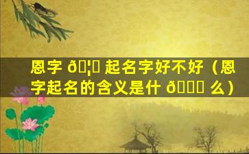 恩字 🦈 起名字好不好（恩字起名的含义是什 🐒 么）